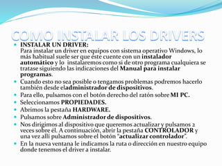  INSTALAR UN DRIVER:
Para instalar un driver en equipos con sistema operativo Windows, lo
más habitual suele ser que éste cuente con un instalador
automático y lo instalaremos como si de otro programa cualquiera se
tratase siguiendo las indicaciones del Manual para instalar
programas.
 Cuando esto no sea posible o tengamos problemas podremos hacerlo
también desde eladministrador de dispositivos.
 Para ello, pulsamos con el botón derecho del ratón sobre MI PC.
 Seleccionamos PROPIEDADES.
 Abrimos la pestaña HARDWARE.
 Pulsamos sobre Administrador de dispositivos.
 Nos dirigimos al dispositivo que queremos actualizar y pulsamos 2
veces sobre él. A continuación, abrir la pestaña CONTROLADOR y
una vez allí pulsamos sobre el botón “actualizar controlador”.
 En la nueva ventana le indicamos la ruta o dirección en nuestro equipo
donde tenemos el driver a instalar.
 