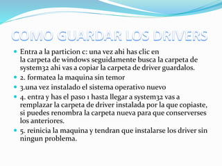  Entra a la particion c: una vez ahi has clic en
la carpeta de windows seguidamente busca la carpeta de
system32 ahi vas a copiar la carpeta de driver guardalos.
 2. formatea la maquina sin temor
 3.una vez instalado el sistema operativo nuevo
 4. entra y has el paso 1 hasta llegar a system32 vas a
remplazar la carpeta de driver instalada por la que copiaste,
si puedes renombra la carpeta nueva para que conserverses
los anteriores.
 5. reinicia la maquina y tendran que instalarse los driver sin
ningun problema.
 