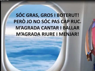 SÓC GRAS, GROS I BOTERUT!
PERÒ JO NO SÓC PAS CAP RUC.
M’AGRADA CANTAR I BALLAR
M’AGRADA RIURE I MENJAR!
 