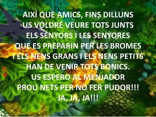 AIXÍ QUE AMICS, FINS DILLUNS
US VOLDRÉ VEURE TOTS JUNTS
ELS SENYORS I LES SENYORES
QUE ES PREPARIN PER LES BROMES
I ELS NENS GRANS I ELS NENS PETITS
HAN DE VENIR TOTS BONICS.
US ESPERO AL MENJADOR
PROU NETS PER NO FER PUDOR!!!
JA, JA, JA!!!
 