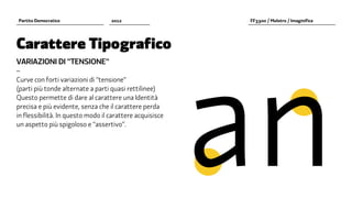a	n
Partito Democratico                2012                    FF3300 / Molotro / Imaginifica




Carattere Tipografico
VARIAZIONI DI "TENSIONE"
–
Curve con forti variazioni di “tensione”
(parti più tonde alternate a parti quasi rettilinee)
Questo permette di dare al carattere una Identità
precisa e più evidente, senza che il carattere perda
in flessibilità. In questo modo il carattere acquisisce
un aspetto più spigoloso e “assertivo”.
 