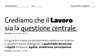 Partito Democratico                       2012                 FF3300 / Molotro / Imaginifica




Crediamo che il Lavoro
sia la questione centrale.
Italia Roman - Regular e Black - 64/72pt




Il traguardo è ricostruire quel patrimonio collettivo che la destra
e i populismi stanno disgregando: la qualità della democrazia,
la dignità di ciascuno, legalità, cittadinanza, partecipazione.
Italia Roman - Light e Medium - 24/30pt
 