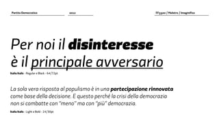 Partito Democratico                        2012            FF3300 / Molotro / Imaginifica




Per noi il disinteresse
è il principale avversario
Italia Italic - Regular e Black - 64/72pt




La sola vera risposta al populismo è in una partecipazione rinnovata
come base della decisione. E questo perché la crisi della democrazia
non si combatte con “meno” ma con “più” democrazia.
Italia Italic - Light e Bold - 24/30pt
 