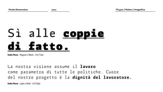 Partito Democratico                      2012   FF3300 / Molotro / Imaginifica




Sì alle coppie
di fatto.
Italia Mono - Regular e Black - 64/72pt




La nostra visione assume il lavoro
come parametro di tutte le politiche. Cuore
del nostro progetto è la dignità del lavoratore.
Italia Mono - Light e Bold - 24/30pt
 