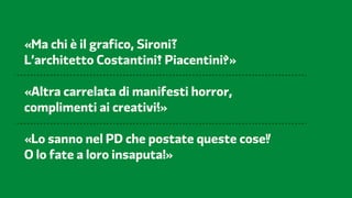 Partito Democratico   2012                FF3300 / Molotro / Imaginifica




  «Ma chi è il grafico, Sironi
  L’architetto Costantini Piacentini »

  «Altra carrelata di manifesti horror,
  complimenti ai creativi »

  «Lo sanno nel PD che postate queste cose
  O lo fate a loro insaputa »
 