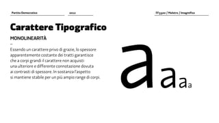 aa
Partito Democratico               2012                  FF3300 / Molotro / Imaginifica




Carattere Tipografico
MONOLINEARITÀ
–
Essendo un carattere privo di grazie, lo spessore
apparentemente costante dei tratti garantisce
che a corpi grandi il carattere non acquisti
una ulteriore e differente connotazione dovuta



                                                                         aa
ai contrasti di spessore. In sostanza l’aspetto
si mantiene stabile per un più ampio range di corpi.
 