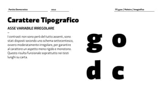 Partito Democratico             2012                    FF3300 / Molotro / Imaginifica




Carattere Tipografico


                                                    g		 o	
ASSE VARIABILE IRREGOLARE
–
I contrasti non sono però del tutto assenti, sono
stati disposti secondo uno schema settecentesco,
ovvero moderatamente irregolare, per garantire
al carattere un aspetto meno rigido e monotono.




                                                    d		c	
Questo risulta funzionale soprattutto nei testi
lunghi su carta.
 