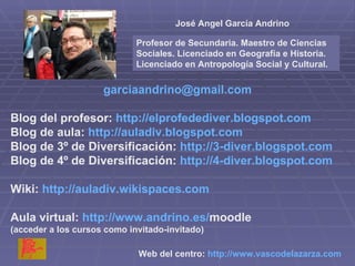 [email_address] Blog del profesor:  http://elprofedediver.blogspot.com Blog de aula:  http://auladiv.blogspot.com Blog de 3º de Diversificación:  http://3-diver.blogspot.com Blog de 4º de Diversificación:  http://4-diver.blogspot.com Wiki:  http://auladiv.wikispaces.com Aula virtual:  http :// www.andrino.es / moodle   (acceder a los cursos como invitado-invitado) Web del centro:  http :// www.vascodelazarza.com   José Angel García Andrino Profesor de Secundaria. Maestro de Ciencias Sociales. Licenciado en Geografía e Historia. Licenciado en Antropología Social y Cultural. 