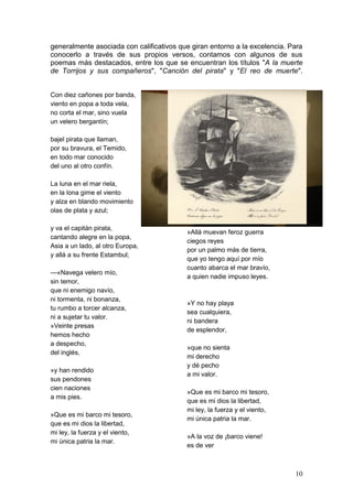10
generalmente asociada con calificativos que giran entorno a la excelencia. Para
conocerlo a través de sus propios versos, contamos con algunos de sus
poemas más destacados, entre los que se encuentran los títulos "A la muerte
de Torrijos y sus compañeros", "Canción del pirata" y "El reo de muerte".
Con diez cañones por banda,
viento en popa a toda vela,
no corta el mar, sino vuela
un velero bergantín;
bajel pirata que llaman,
por su bravura, el Temido,
en todo mar conocido
del uno al otro confín.
La luna en el mar riela,
en la lona gime el viento
y alza en blando movimiento
olas de plata y azul;
y va el capitán pirata,
cantando alegre en la popa,
Asia a un lado, al otro Europa,
y allá a su frente Estambul;
—«Navega velero mío,
sin temor,
que ni enemigo navío,
ni tormenta, ni bonanza,
tu rumbo a torcer alcanza,
ni a sujetar tu valor.
»Veinte presas
hemos hecho
a despecho,
del inglés,
»y han rendido
sus pendones
cien naciones
a mis pies.
»Que es mi barco mi tesoro,
que es mi dios la libertad,
mi ley, la fuerza y el viento,
mi única patria la mar.
»Allá muevan feroz guerra
ciegos reyes
por un palmo más de tierra,
que yo tengo aquí por mío
cuanto abarca el mar bravío,
a quien nadie impuso leyes.
»Y no hay playa
sea cualquiera,
ni bandera
de esplendor,
»que no sienta
mi derecho
y dé pecho
a mi valor.
»Que es mi barco mi tesoro,
que es mi dios la libertad,
mi ley, la fuerza y el viento,
mi única patria la mar.
»A la voz de ¡barco viene!
es de ver
 