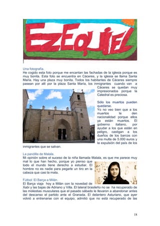 18
Una fotografía.
He cogido esta foto porque me encantan las fachadas de la iglesia porque es
muy bonita. Esta foto se encuentra en Cáceres, y la iglesia se llama Santa
María. Hay una plaza muy bonita. Todos los habitantes de Cáceres siempre
pasean por allí por la plaza Santa María, los inmigrantes cuando van a
Cáceres se quedan muy
impresionados porque la
Catedral es preciosa.
Sólo los muertos pueden
quedarse.
Yo no veo bien que a los
muertos le den
nacionalidad porque ellos
ya están muertos. El
gobierno italiano, por
ayudar a los que están en
peligro, castigan a los
dueños de los barcos con
una multa de 5.000 euros y
la expulsión del país de los
inmigrantes que se salvan.
La pandilla de Malala.
Mi opinión sobre el suceso de la niña llamada Malala, es que me parece muy
mal lo que han hecho, porque yo pienso que
todo el mundo tiene derecho a estudiar. El
hombre no es nadie para pegarle un tiro en la
cabeza que casi la mata.
Fútbol: El Barça a Milán.
El Barça viaja hoy a Milán con la novedad de
Xabi y las bajas de Adriano y Villa. El lateral brasileño no se ha recuperado de
las molestias musculares que el pasado sábado le llevaron a abandonar antes
del descanso el partido ante el Granada. El delantero Asturiano, que ayer
volvió a entrenarse con el equipo, admitió que no está recuperado de las
 