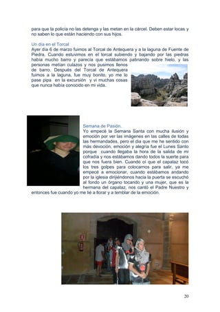 20
para que la policía no las detenga y las metan en la cárcel. Deben estar locas y
no saben lo que están haciendo con sus hijos.
Un día en el Torcal
Ayer día 6 de marzo fuimos al Torcal de Antequera y a la laguna de Fuente de
Piedra. Cuando estuvimos en el torcal subiendo y bajando por las piedras
había mucho barro y parecía que estábamos patinando sobre hielo, y las
personas metían culazos y nos pusimos llenos
de barro. Después del Torcal de Antequera
fuimos a la laguna, fue muy bonito, yo me lo
pase pipa en la excursión y vi muchas cosas
que nunca había conocido en mi vida.
Semana de Pasión.
Yo empecé la Semana Santa con mucha ilusión y
emoción por ver las imágenes en las calles de todas
las hermandades, pero el dia que me he sentido con
más devoción, emoción y alegría fue el Lunes Santo
porque cuando llegaba la hora de la salida de mi
cofradía y nos estábamos dando todos la suerte para
que nos fuera bien. Cuando oí que el capataz tocó
los tres golpes para colocarnos para salir, ya me
empecé a emocionar, cuando estábamos andando
por la iglesia dirijiéndonos hacia la puerta se escuchó
al fondo un órgano tocando y una mujer, que es la
hermana del capataz, nos cantó el Padre Nuestro y
entonces fue cuando yo me lié a llorar y a temblar de la emoción.
 