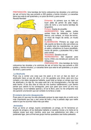 23
PREPARACIÓN: Una bandeja de horno colocamos las doradas y la cubrimos
de sal, el horno hay que ponerlo a 220 grados y treinta minutos; y a sacarlas
tiene que esta la sal quebrada y un poco de limón y para comer
Receta Navidad
Entrantes: lo primero que no falte un
buen plato de jamón de pata negra,
caña de lomo y una buena bandeja de
langostino
Primero: Sopita de picadillo
INGREDIENTES: Una patata, judías
verdes trozo de calabaza, un hueso
blanco, una corteza, un trozo de tocino,
un trozo de magro de cerdo, un muslo
de cerdo.
ELABORACION: Primero se coge una
olla exprés se llena la olla casi entera se
le añade todo los ingredientes, se saca
el caldo y añadimos un huevo escalfado,
trocito de jamón y picatostes frito y listo
para comer.
SEGUNDO: Dorada a la sal
INGREDIENTES: Sal especial para
horno (1KG) una dorada por persona de
400gramos
PREPARACIÓN: Una bandeja de horno
colocamos las doradas y la cubrimos de sal, el horno hay que ponerlo a 220
grados y treinta minutos; y a sacarlas tiene que esta la sal quebrada y un poco
de limón y para comer
La Alcahueta
Pues voy a contar una cosa que me pasó a mí con un tipo es decir un
alcahueto hace un par de años, a mi me gustaba una chica, pero era muy
cortado y me daba vergüenza hablarle, pues total yo tengo un amigo que hizo
de alcahueto y le dije tío, me pasa esto tal y tal consíguemela y me dijo eso
está hecho. A los dos días la niña de mis sueños hablándome y por dentro
pensé que cabrón lo ha conseguido, pero que pasó que como yo era muy
vergonzoso, no le hablaba apenas y él se la llevó, pero no me arrepiento ese
día aprendí una lección que ser cortado no te lleva a nada
El misterio del avión desaparecido
Pues para mí que eso ha sido planeado porque la caja negra de un avión es lo
más importante que hay y eso avisa de todo y hay a pasado algo que nadie
sabe lo que ha ocurrido nada más que ellos
Amistades
Pues yo tenía un amigo, bueno considerado un amigo, en fin teníamos un
grupito de amigos y él se dedicaba hablarle a nuestras novias y le metía en la
cabeza cosas que eran mentira, para que nos peleáramos con ellas y el
podérsela ligar, pero al final ese grupo hemos quedados casi todos peleados.
 