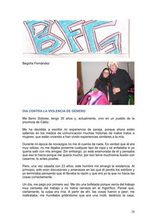 28
Begoña Fernández
DIA CONTRA LA VIOLENCIA DE GÉNERO
Me llamo Dolores, tengo 35 años y, actualmente, vivo en un pueblo de la
provincia de Cádiz.
Me ha decidido a escribir mi experiencia de pareja, porque ahora están
saliendo en los medios de comunicación muchas historias de malos tratos a
mujeres, que están viviendo a han vivido experiencias similares a la mía.
Durante mi época de noviazgos no me di cuenta de nada. Es verdad que él era
muy celoso, no me dejaba ponerme cualquier tipo de ropa y se enfadaba si yo
quería salir con mis amigas .Sin embargo, yo está enamorada de él y pensaba
que eso lo hacía porque me quería mucho; por eso tenía muchísima ilusión con
casarme, lo antes posible.
Pero, una vez casada con 23 años, este hombre me amargó la existencia. Al
principio, solo eran discusiones y amenazas en las que él perdía los estribos y
yo terminaba pensando que él llevaba la razón y que era yo la que no hacia las
cosas correctamente.
Un día, me pego por primera vez. Me dio una bofetada porque venía del trabajo
muy cansada del trabajo y no había cerveza en el frigorífico. Pensé que,
ciertamente, la culpa era mía. A partir de ahí, las cosas fueron a peor; me
maltrataba, me humillaba gritándome que era una inútil, destrozo la casa,
 