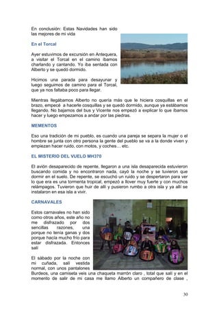 30
En conclusión: Estas Navidades han sido
las mejores de mi vida
En el Torcal
Ayer estuvimos de excursión en Antequera,
a visitar el Torcal en el camino íbamos
charlando y cantando. Yo iba sentada con
Alberto y se quedó dormido.
Hicimos una parada para desayunar y
luego seguimos de camino para el Torcal,
que ya nos faltaba poco para llegar.
Mientras llegábamos Alberto no quería más que le hiciera cosquillas en el
brazo, empecé a hacerle cosquillas y se quedó dormido, aunque ya estábamos
llegando. No bajamos del bus y Vicente nos empezó a explicar lo que íbamos
hacer y luego empezamos a andar por las piedras.
MEMENTOS
Eso una tradición de mi pueblo, es cuando una pareja se separa la mujer o el
hombre se junta con otro persona la gente del pueblo se va a la donde viven y
empiezan hacer ruido, con motos, y coches… etc.
EL MISTERIO DEL VUELO MH370
El avión desaparecido de repente, llegaron a una isla desaparecida estuvieron
buscando comida y no encontraron nada, cayó la noche y se tuvieron que
dormir en el suelo. De repente, se escuchó un ruido y se despertaron para ver
lo que era es una tormenta tropical, empezó a llover muy fuerte y con muchos
relámpagos. Tuvieron que huir de allí y pusieron rumbo a otra isla y ya allí se
instalaron en esa isla a vivir.
CARNAVALES
Estos carnavales no han sido
como otros años, este año no
me disfrazado por dos
sencillas razones, una
porque no tenía ganas y dos
porque hacía mucho frío para
estar disfrazada. Entonces
salí
El sábado por la noche con
mi cuñada, salí vestida
normal, con unos pantalones
Burdeos, una camiseta veis una chaqueta marrón claro , total que salí y en el
momento de salir de mi casa me llamo Alberto un compañero de clase ,
 