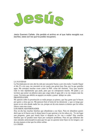 38
Jesús Guerrero Cañete. (Ha perdido el archivo en el que había recogido sus
escritos, estos son los que ha podido recuperar).
LA NAVIDAD
La Navidad para mí este año ha sido por una parte buena y por otra mala. Cuando llegué
el día 25 a mi casa, me encontré en mi cuarto una grieta muy fina, por la que goteaba
agua. Me estropeó muchas cosas como la PSP, cosas del instituto. Tuve que secarlo
todo lo más rápidamente que pude, para que no estropeasen mucho. Mi padre y yo
tuvimos que poner un plástico para que caiga toda el agua ahí y no me mojara más las
cosas. Tuvimos que abrirle un agujero en medio y poner debajo un cubo.
PROSTITUCIÓN
Mi opinión sobre la prostitución es mala porque yo pienso, que hay gente que lo hacen
por gusto y otras que no. Me parecen bien el tema de las denuncias y que se tenga que
poner en un sitio donde nadie las vea, porque así de esta manera evitamos que los niños
chicos vean esas cosas.
LOS HIJOS ABANDONADOS
Hoy en día hay muchas familias que abandonan a sus hijos. Para mí abandono quiere
decir que no le hacen caso le dejan hacer lo que quieran y no los educa etc. Yo me hago
una pregunta, ¿para qué tienen hijos si después no los van a cuidar? Hay muchas
familias que no pueden tener hijos por cualquier problema. Para mí que deberían dar
más métodos anticonceptivos para que los que no quieran tener hijos no los tengan y así
de esta manera evitar que los niños sufran.
LA CRISIS
 