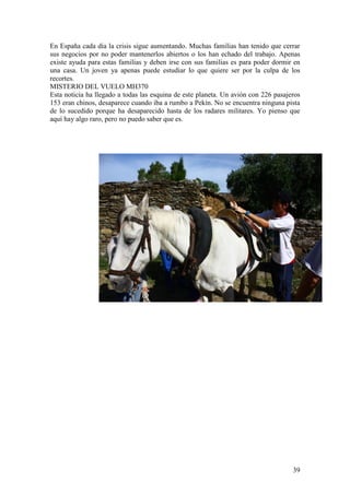 39
En España cada día la crisis sigue aumentando. Muchas familias han tenido que cerrar
sus negocios por no poder mantenerlos abiertos o los han echado del trabajo. Apenas
existe ayuda para estas familias y deben irse con sus familias es para poder dormir en
una casa. Un joven ya apenas puede estudiar lo que quiere ser por la culpa de los
recortes.
MISTERIO DEL VUELO MH370
Esta noticia ha llegado a todas las esquina de este planeta. Un avión con 226 pasajeros
153 eran chinos, desaparece cuando iba a rumbo a Pekín. No se encuentra ninguna pista
de lo sucedido porque ha desaparecido hasta de los radares militares. Yo pienso que
aquí hay algo raro, pero no puedo saber que es.
 