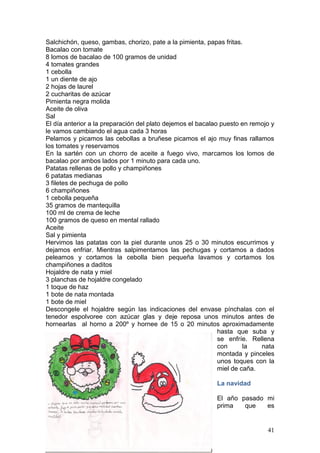 41
Salchichón, queso, gambas, chorizo, pate a la pimienta, papas fritas.
Bacalao con tomate
8 lomos de bacalao de 100 gramos de unidad
4 tomates grandes
1 cebolla
1 un diente de ajo
2 hojas de laurel
2 cucharitas de azúcar
Pimienta negra molida
Aceite de oliva
Sal
El día anterior a la preparación del plato dejemos el bacalao puesto en remojo y
le vamos cambiando el agua cada 3 horas
Pelamos y picamos las cebollas a bruñese picamos el ajo muy finas rallamos
los tomates y reservamos
En la sartén con un chorro de aceite a fuego vivo, marcamos los lomos de
bacalao por ambos lados por 1 minuto para cada uno.
Patatas rellenas de pollo y champiñones
6 patatas medianas
3 filetes de pechuga de pollo
6 champiñones
1 cebolla pequeña
35 gramos de mantequilla
100 ml de crema de leche
100 gramos de queso en mental rallado
Aceite
Sal y pimienta
Hervimos las patatas con la piel durante unos 25 o 30 minutos escurrimos y
dejamos enfriar. Mientras salpimentamos las pechugas y cortamos a dados
peleamos y cortamos la cebolla bien pequeña lavamos y cortamos los
champiñones a daditos
Hojaldre de nata y miel
3 planchas de hojaldre congelado
1 toque de haz
1 bote de nata montada
1 bote de miel
Descongele el hojaldre según las indicaciones del envase pínchalas con el
tenedor espolvoree con azúcar glas y deje reposa unos minutos antes de
hornearlas al horno a 200º y hornee de 15 o 20 minutos aproximadamente
hasta que suba y
se enfríe. Rellena
con la nata
montada y pinceles
unos toques con la
miel de caña.
La navidad
El año pasado mi
prima que es
 