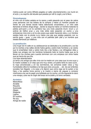 43
metros pudo ver como Alfredo pegaba un salto voluntariamente y se murió en
el acto, y su espíritu del abuela que pasaba por allí lo cogió y se lo llevo.
Onomatopeyas
el niño con el bolso estaba en la acera y está pasando por el paso de cebra
unas personas con los bolsos de la compra y había un hombre parado en
frente de una tienda donde había televisores encendidos y un niño está
llamando el timbre dingo-dingo , dando la esquina había un hombre botando la
pelota pom-pom y en la carretera hay una moto pasando brum- brum y un
policía de tráfico pi-pi y una más atrás está pasando un coche y una
ambulancia nino-nino y en la otra acera que están haciendo obra, y un hombre
estaba liado con la picota ru-ru había una pija que estaba pasando con su
perrito guay – guay y una niña con el patinete plaf- plaf y un hombre que
estaba llamando por teléfono
La prostitución
Una mujer de mi calle en su adolescencia se dedicaba a la prostitución y se iba
por la noches a las calles donde había gente y sobre todo hombres y se vestía
que lo enseñaban todo y sobre todo iba a las fiestas y se refregaban ellas y
todas sus amigas con los hombres tonteando todo la noche hasta que se la
llevan en los coches pero cuando terminan con uno empieza con otros hasta
que se hacía de que día.
Los hijos abandonados
yo tenía una amiga que ella vivía con la madre en una casa que no era suya y
la madre cuidaba a un viejo que era muy verde y el padre tiene la casa sucia ,
la ropa amontonada y en los dormitorios, los armarios están rotos y hay
humedades ellos le insultaba a la hija que eres una puta … etc. los así ententes
sociales han llegado a la casa y le dijeron que como siga así le quitan a los
hijos y los padres fuma porros y la madre a sierra de yeguas a comprar
marihuana una vez le pegó una bofetada por la noche y al día siguiente le sacó
una navaja y otra vez le cogió del brazo se la doblo y lo tomo vendado.
Acróstico
Maravillosa
Amable
Risueña
Ilusionada
Alegre
Elegante
Ligona
En sueños
No soy
Amiga de nadie
 