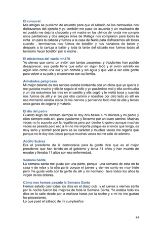 44
El carnaval.
Mis amigas se punieron de acuerdo para que el sábado de los carnavales nos
disfrazamos del ejercito y yo también me puse de acuerdo y un muchacho de
mi pueblo me dejo la chaqueta y mi madre en los chinos de ronda me compro
unos pantalones y dos amigas mías de Málaga nos compraron para todas la
cinta en para la cabeza y fuimos a la casa de Nuria para disfrazarnos allí todas
cuando , terminamos nos fuimos de botellón y nos hartamos de beber y
después a la cartuja a bailar y toda la tarde del sábado nos fuimos todas al
tanatorio hacer botellón por la noche .
El misterioso del vuelo mh370
Yo pienso que como un avión con tantos pasajeros, y tripulantes han podido
desaparecer, esa gente tiene que estar en algún lado y el avión estrello en
algún sitio como una isla y sin comida y sin agua y que van a ser esta gente
para volver a su país y encontrarse con su familia.
Amistades peligrosas
Mi mejor delante de mis narices estaba tonteando con un chico que yo quería y
me gustaba mucho y ella le seguía el rollo y yo pasándolo mal y ella continuaba
y un día estuvimos los tres en el castillo y ella cogió y le metió boca y cuando
nos fuimos de allí y el tiro por otro camino y nosotros por otro lado yo allí en
ese momento estaba ataca de los nervios y pensando todo mal de ella y tenias
unas ganas de cogerla y matarla.
El día del padre
Cuando llego del instituto siempre le doy dos besos a mi madera y mi padre y
ellos siempre está ahí, para ayudarme y llevarme por un buen camino. Muchas
veces no lo soporto con la regañeras pero por dentro lo quiero aunque muchas
veces es pesado pero eso a mí no me importa porque es el único que tengo, es
muy serio y sonreír poco pero es su carácter y muchas veces me regaña que
porque no le doy dos besos porque muchas veces no me sale de adentro.
Adolfo Suárez
Era el presidente de la democracia para la gente dice que es el mejor
presidente que han tenido en el gobierno y tenía 81 años y han muerto de
encebe y llevaba 11 años con esa enfermedad.
Semana Santa
La semana santa me gusta por una parte, porque una semana de esta en tu
casa y de relax y la otra parte porque el jueves y viernes santo es muy triste
pero me gusta verla con la gente de allí y mi hermano lleva todos los años la
virgen de los dolores.
Cómo nos hemos pasado la Semana Santa
Hemos estado casi todos los días en el disco pub y el jueves y viernes santo
por la noche fueron los mejores de toda la Semana Santa. Yo estaba todo los
días en la calle desde por la mañana hasta por la noche y a mí no me gustan
las procesiones.
Lo que pasó el sábado de mi cumpleaños
 