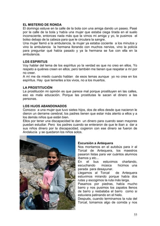 55
EL MISTERIO DE RONDA
El domingo estuve en la calle de la bola con una amiga dando un paseo. Pasé
por la calle de la bola y había una mujer que estaba ciega tirada en el suelo
inconsciente, entonces nada más que la vimos mi amiga y yo, le pusimos el
bolso debajo de la cabeza para que le circulara la sangre.
Una mujer llamó a la ambulancia, la mujer ya estaba cociente a los minutos y
vino la ambulancia la hermana llorando con muchos nervios, vino la policía
para preguntar qué había pasado y ya la hermana se fue con ella en la
ambulancia.
LOS ESPIRITUS
Voy hablar del tema de los espíritus yo la verdad es que no creo en ellos. Yo
respeto a quiénes creen en ellos; pero también me tienen que respetar a mí por
no creer.
A mí me da miedo cuando hablan de esos temas aunque yo no crea en los
espíritus. Hay que temerles a los vivos, no a los muertos.
LA PROSTITUCIÓN
La prostitución mi opinión es que parece mal porque prostituyen en las calles,
eso es mala educación. Porque las prostitutas le sacan el dinero a las
personas.
LOS HIJOS ABANDONADOS
Conozco a una mujer que tuvo sietes hijos, dos de ellos desde que nacieron le
dieron un derrame cerebral, los padres tienen que estar más atento a ellos y a
los demás niños que están bien.
Ellos por tener una discapacidad le dan un dinero para cuando sean mayores
puedan estudiar. Pero los padres cuando se enteraron de que le iban a dar a
sus niños dinero por la discapacidad, cogieron con ese dinero se fueron de
Andalucía y se quedaron los niños solos.
Excursión a Antequera
Nos montamos en el autobús para ir al
Torcal de Antequera, los maestros
pasaron listas para ver cuántos alumnos
íbamos y etc...
En el bus estuvimos charlando,
escuchando música hicimos una
parada para desayunar.
Llegamos al Torcal de Antequera
estuvimos mirando porque había dos
rutas y escogimos la ruta más larga.
Pasamos por piedras, había mucho
barro y nos pusimos los zapatos llenos
de barro y resbalaba el barro como si
estuviera patinando en el hielo.
Después, cuando terminamos la ruta del
Torcal, tomamos algo de comida y nos
 