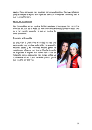 63
azules. Es un personaje muy gracioso, pero muy alcohólico. Es muy mal padre
porque siempre le regaña a su hijo Bart, pero con su mujer es cariñoso y odia a
sus vecinos Flanders.
MUSICAL MANMAMIA
Hoy hemos ido a ver un musical de Manmamia en el teatro que han hecho los
niños/as de Juan de la Rosa. Lo han hecho muy bien los papeles de cada uno
se lo han currado bastante. Ha sido un musical de
amor y divertido.
Excursión a Granadilla
La excursión a Gramadilla (Cáceres) ha sido una
experiencia, muy bonita e inolvidable. He aprendido
muchas cosas y he conocido mucha gente, la
relación con ellos era muy buena. Con la de gente
de Algeciras le cogido más cariño que a los de
Valladolid porque estábamos más tiempo juntos. La
convivencia allí era buena me lo he pasado genial
que volvería a ir otra vez.
 