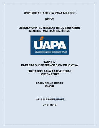 UNIVERSIDAD ABIERTA PARA ADULTOS
(UAPA)
LICENCIATURA EN CIENCIAS DE LA EDUCACIÓN,
MENCIÓN MATEMÁTICA-FÍSICA.
TAREA IV
DIVERSIDAD Y DIFERENCIACIÓN EDUCATIVA
EDUCACIÓN PARA LA DIVERSIDAD
JOSEFA PÉREZ
SAIRA BELLO BEATO
15-0502
LAS GALERAS/SAMANÁ
28-04-2018
 
