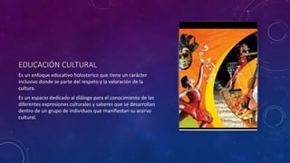 EDUCACIÓN CULTURAL
Es un enfoque educativo holosterico que tiene un carácter
inclusivo donde se parte del respeto y la valoración de la
cultura.
Es un espacio dedicado al diálogo para el conocimiento de las
diferentes expresiones culturales y saberes que se desarrollan
dentro de un grupo de individuos que manifiestan su acervo
cultural.
 