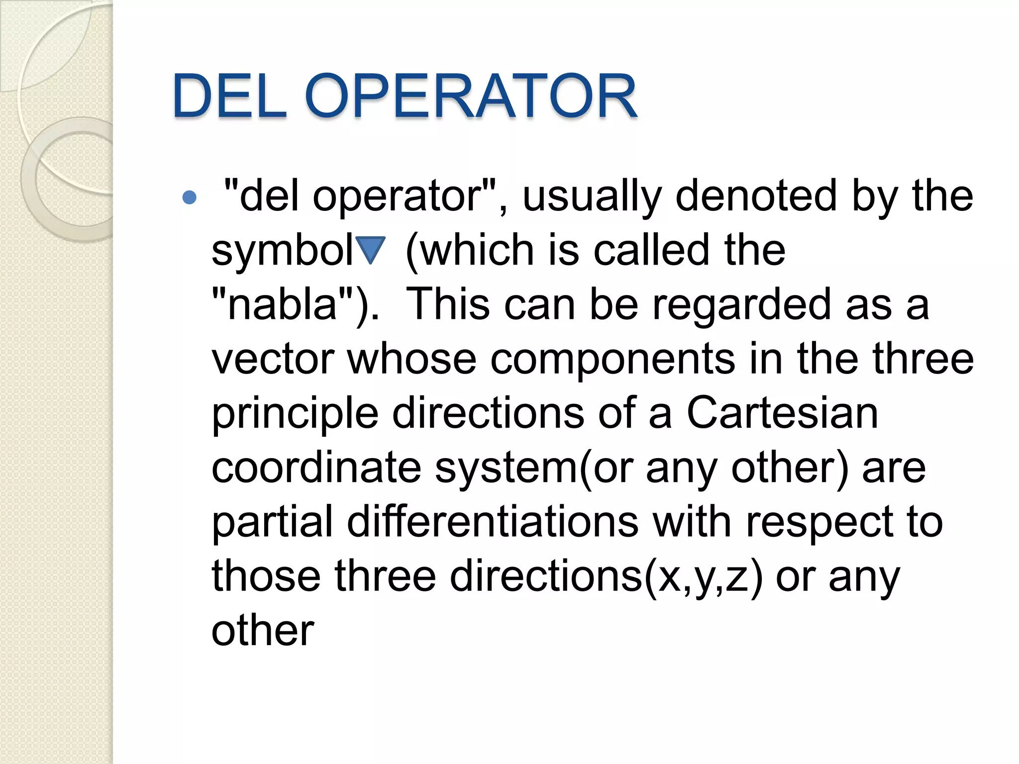 DEL OPERATOR
 "del operator", usually denoted by the
symbol (which is called the
"nabla"). This can be regarded as a
vector whose components in the three
principle directions of a Cartesian
coordinate system(or any other) are
partial differentiations with respect to
those three directions(x,y,z) or any
other
 