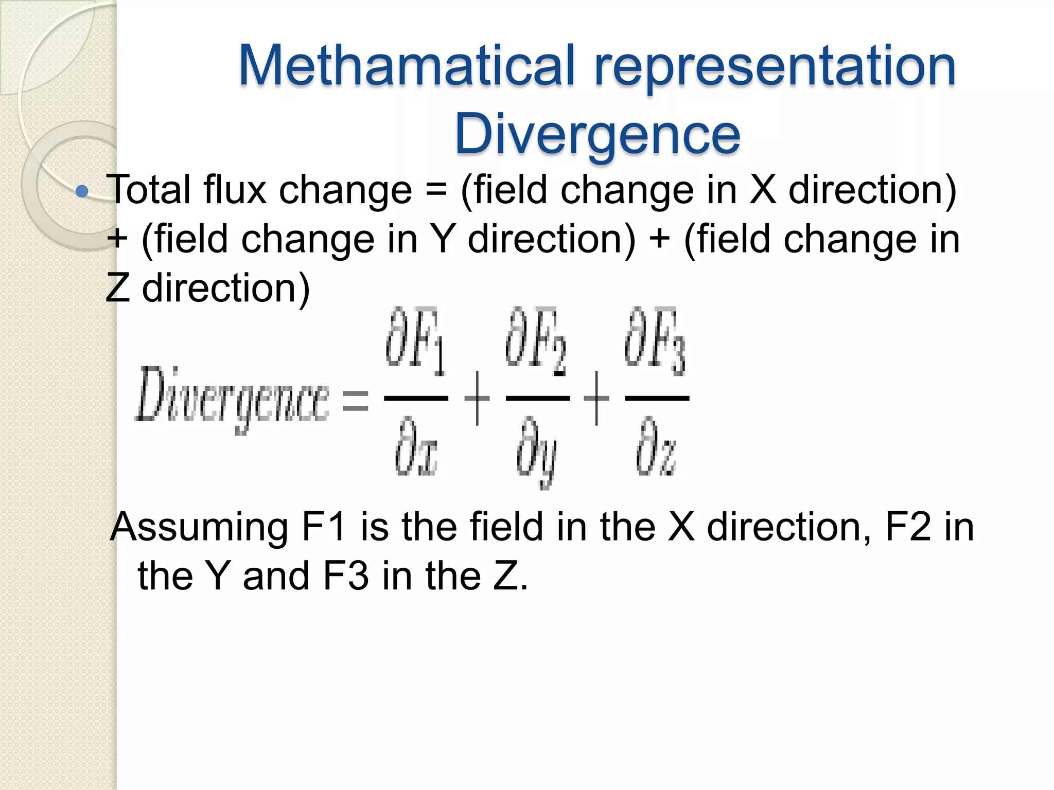 Methamatical representation
Divergence
 Total flux change = (field change in X direction)
+ (field change in Y direction) + (field change in
Z direction)
Assuming F1 is the field in the X direction, F2 in
the Y and F3 in the Z.
 
