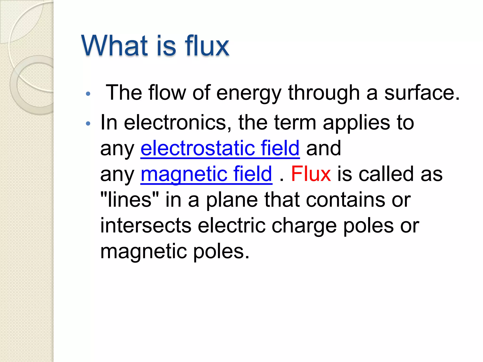 What is flux
• The flow of energy through a surface.
• In electronics, the term applies to
any electrostatic field and
any magnetic field . Flux is called as
"lines" in a plane that contains or
intersects electric charge poles or
magnetic poles.
 