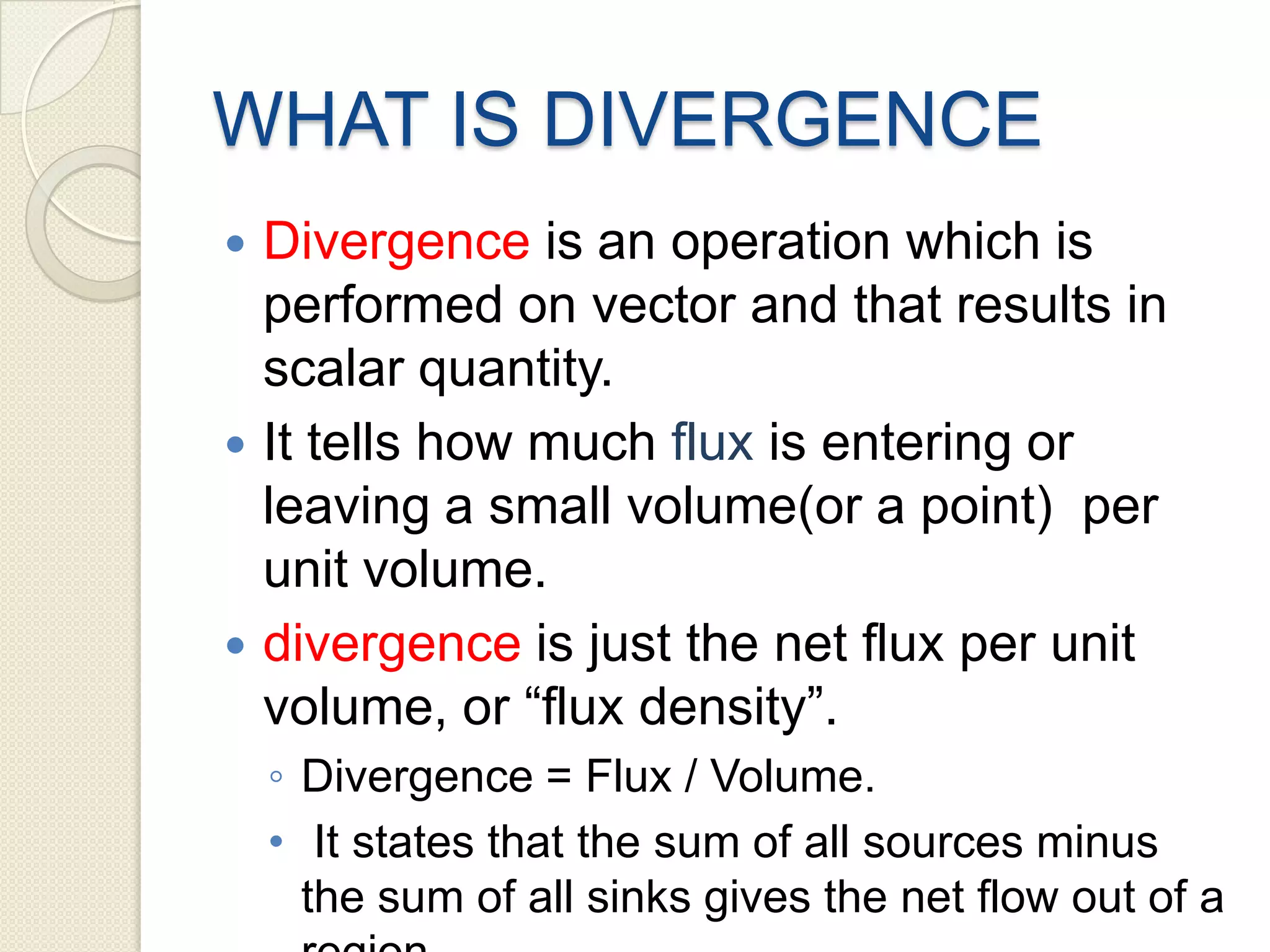 WHAT IS DIVERGENCE
 Divergence is an operation which is
performed on vector and that results in
scalar quantity.
 It tells how much flux is entering or
leaving a small volume(or a point) per
unit volume.
 divergence is just the net flux per unit
volume, or “flux density”.
◦ Divergence = Flux / Volume.
• It states that the sum of all sources minus
the sum of all sinks gives the net flow out of a
 