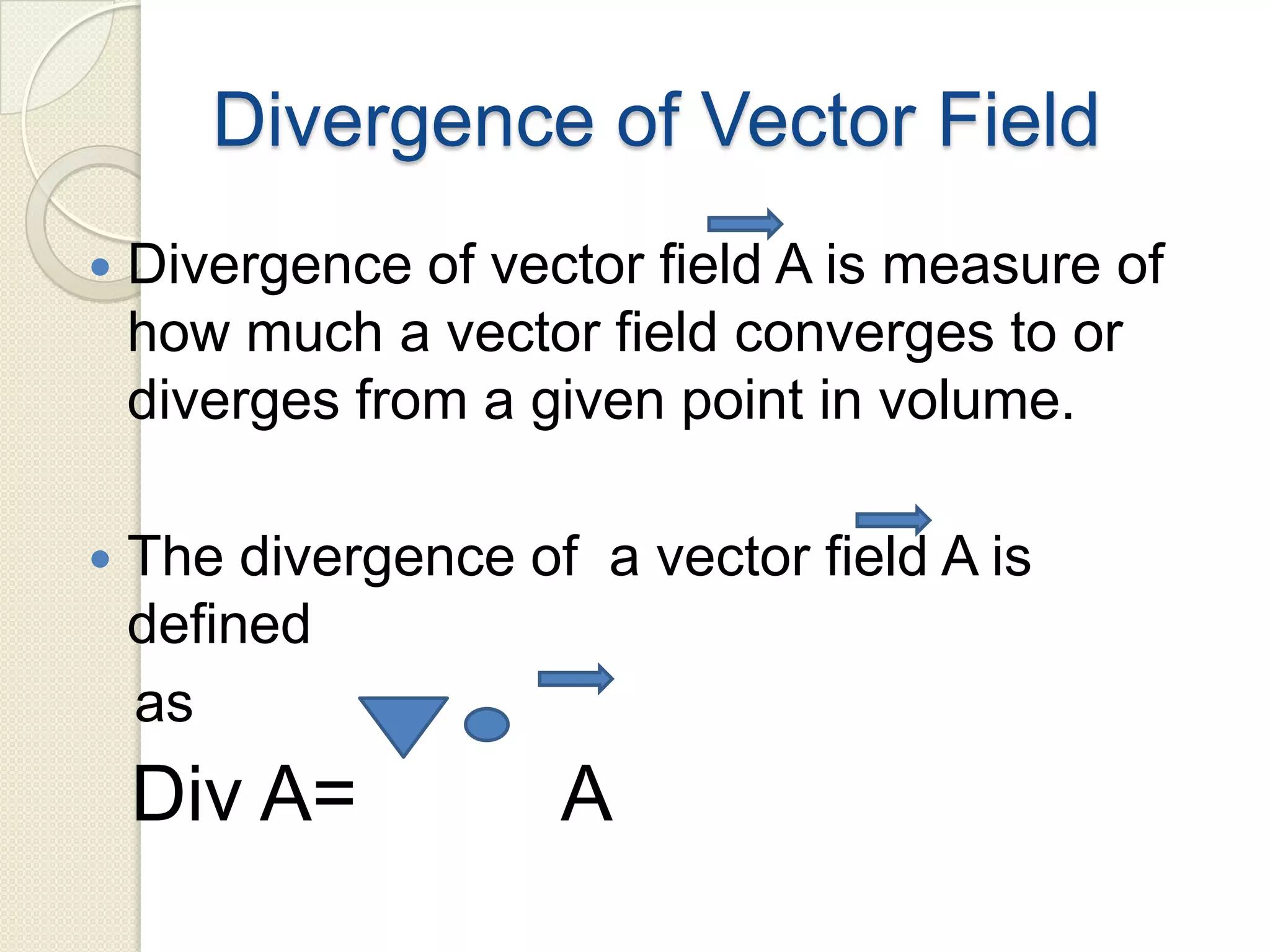 Divergence of Vector Field
 Divergence of vector field A is measure of
how much a vector field converges to or
diverges from a given point in volume.
 The divergence of a vector field A is
defined
as
Div A= A
 