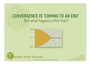 CONVERGENCE IS ‘COMING TO AN END’
     But what happens after that?
        Network X




        Dis
                                             X Point of Convergence




        Object    X




                                                                                                A whitepaper by
                                                                                                    Rob Manson
                                                                                              Managing Director
                                                                                    Mobile Online Business (MOB)
                 © 2007 Rob Manson-Mobile Online Business             Email: roBman@MobileOnlineBusiness.com.au