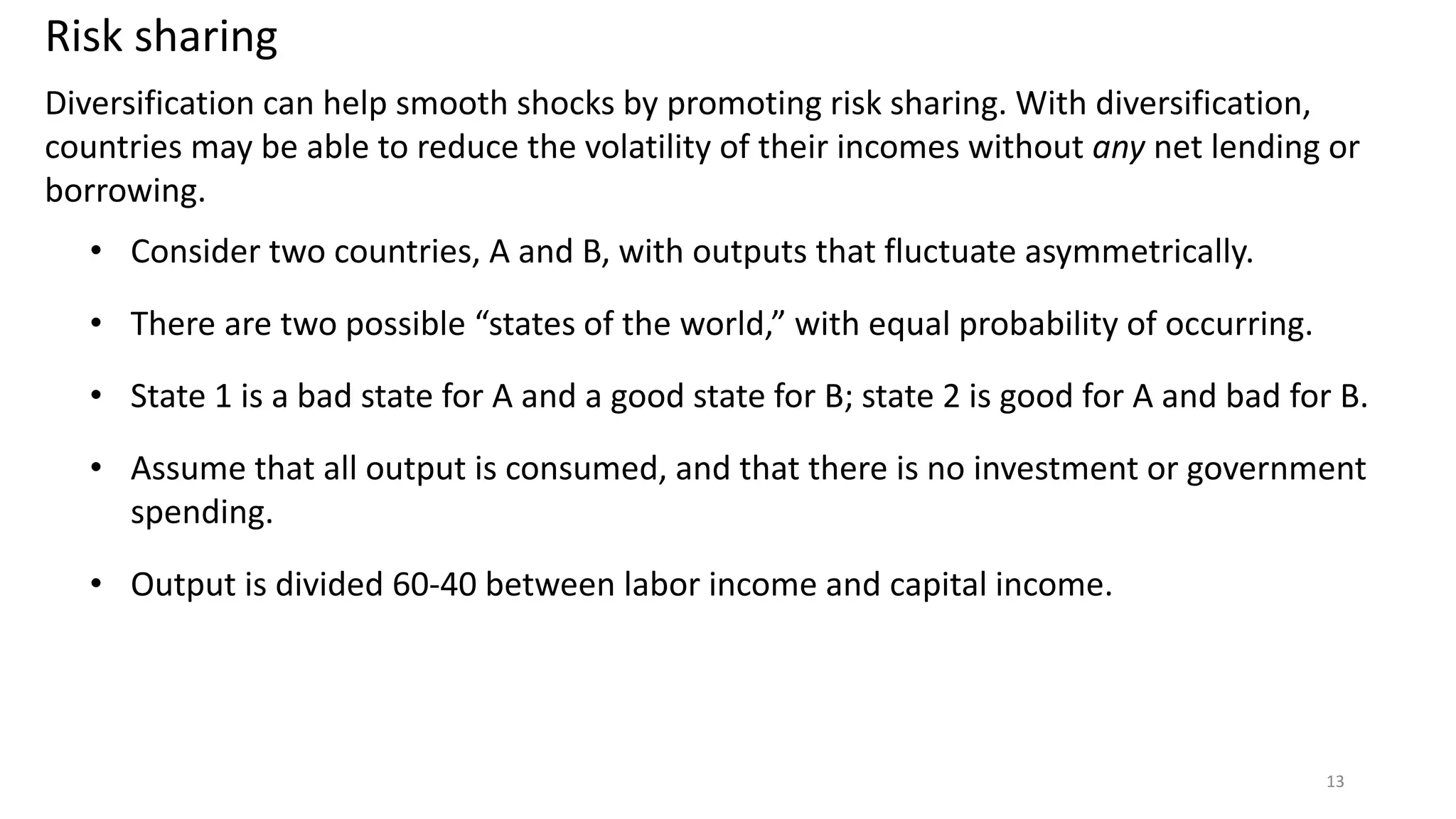 Diversification can help smooth shocks by promoting risk sharing. With diversification,
countries may be able to reduce the volatility of their incomes without any net lending or
borrowing.
• Consider two countries, A and B, with outputs that fluctuate asymmetrically.
• There are two possible “states of the world,” with equal probability of occurring.
• State 1 is a bad state for A and a good state for B; state 2 is good for A and bad for B.
• Assume that all output is consumed, and that there is no investment or government
spending.
• Output is divided 60-40 between labor income and capital income.
13
Risk sharing
 
