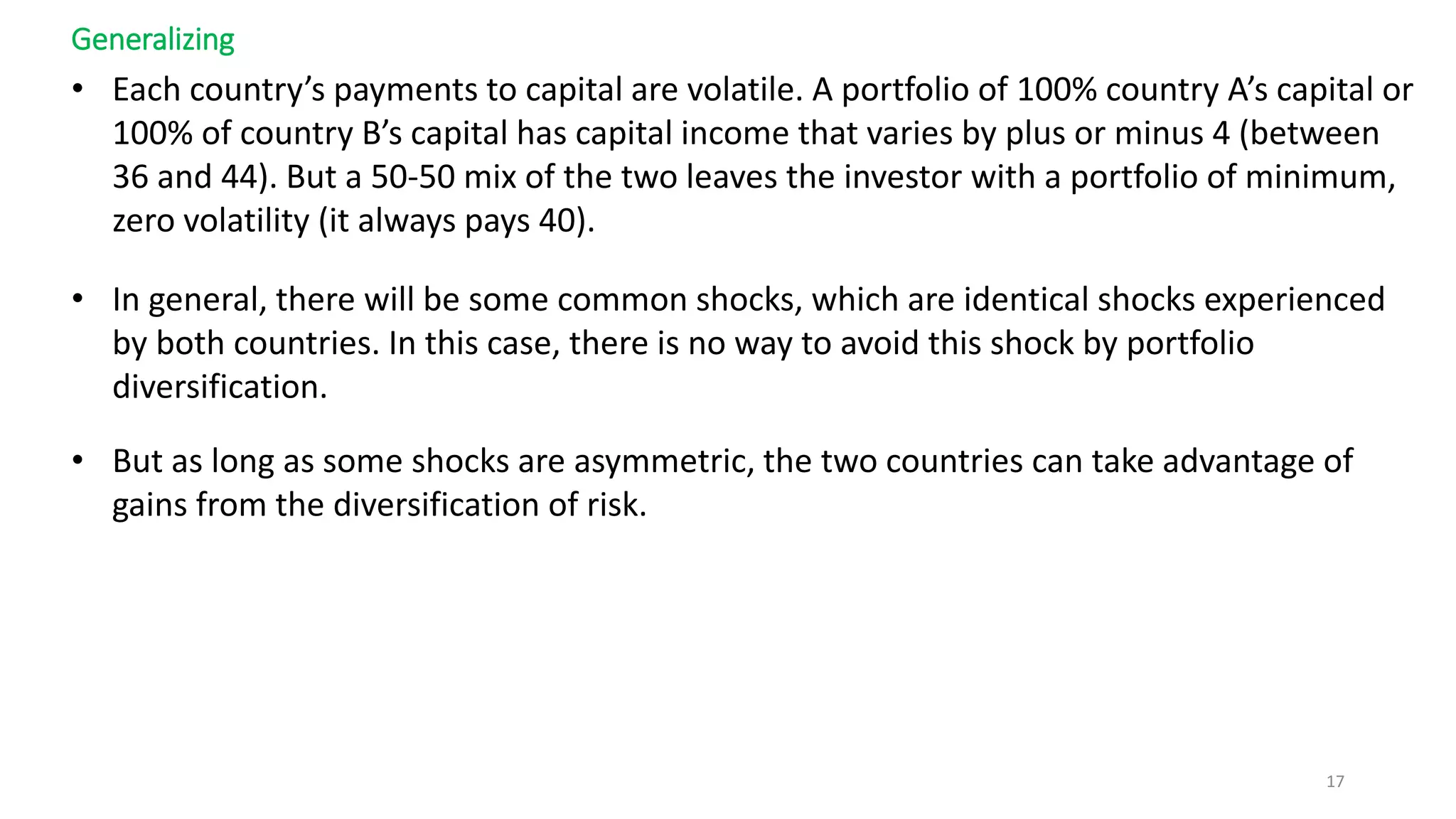 Generalizing
• Each country’s payments to capital are volatile. A portfolio of 100% country A’s capital or
100% of country B’s capital has capital income that varies by plus or minus 4 (between
36 and 44). But a 50-50 mix of the two leaves the investor with a portfolio of minimum,
zero volatility (it always pays 40).
• In general, there will be some common shocks, which are identical shocks experienced
by both countries. In this case, there is no way to avoid this shock by portfolio
diversification.
• But as long as some shocks are asymmetric, the two countries can take advantage of
gains from the diversification of risk.
17
 
