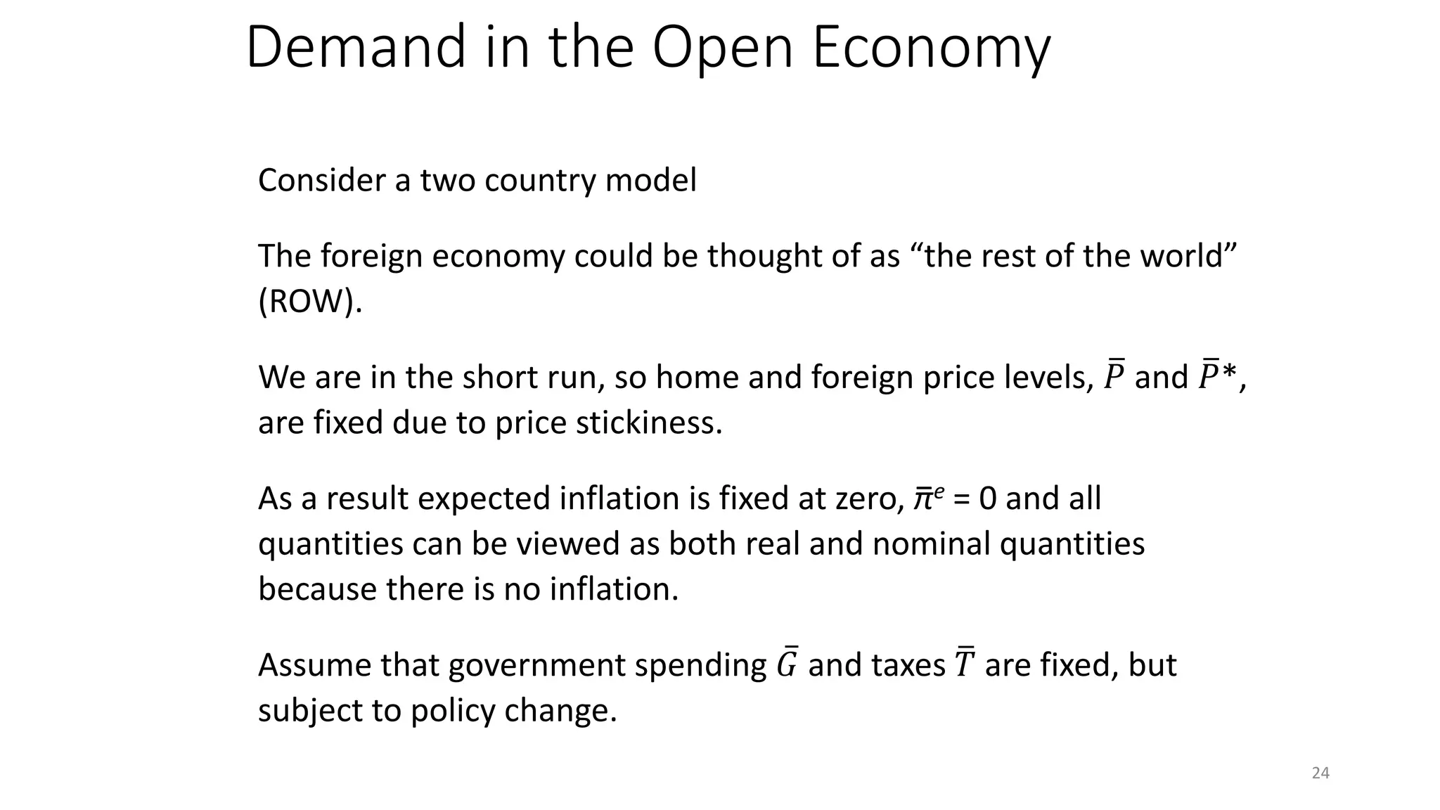 Demand in the Open Economy
Consider a two country model
The foreign economy could be thought of as “the rest of the world”
(ROW).
We are in the short run, so home and foreign price levels, �𝑃𝑃 and �𝑃𝑃*,
are fixed due to price stickiness.
As a result expected inflation is fixed at zero, πe = 0 and all
quantities can be viewed as both real and nominal quantities
because there is no inflation.
Assume that government spending ̅𝐺𝐺 and taxes �𝑇𝑇 are fixed, but
subject to policy change.
−
24
 