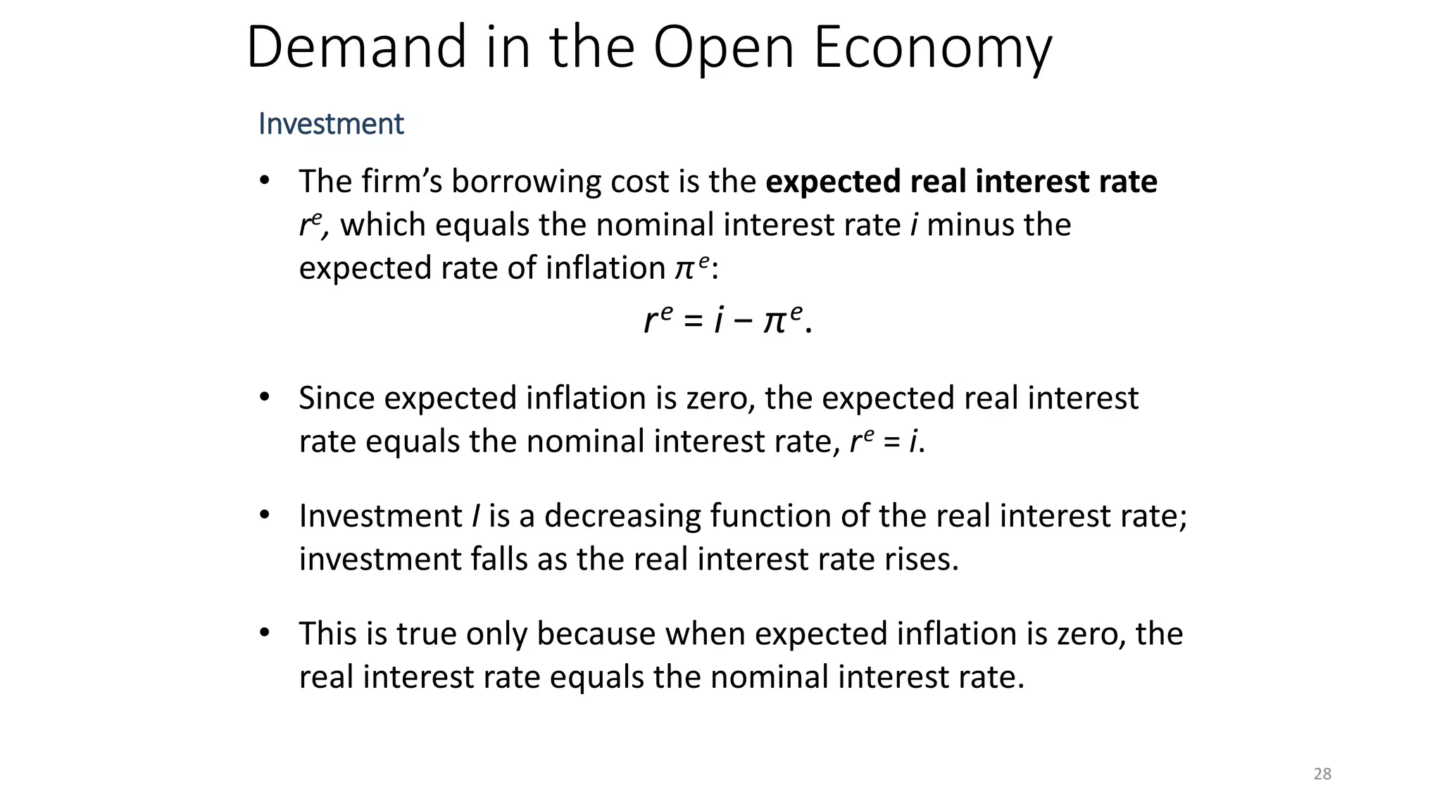 Demand in the Open Economy
Investment
• The firm’s borrowing cost is the expected real interest rate
re, which equals the nominal interest rate i minus the
expected rate of inflation πe:
re = i − πe.
• Since expected inflation is zero, the expected real interest
rate equals the nominal interest rate, re = i.
• Investment I is a decreasing function of the real interest rate;
investment falls as the real interest rate rises.
• This is true only because when expected inflation is zero, the
real interest rate equals the nominal interest rate.
28
 