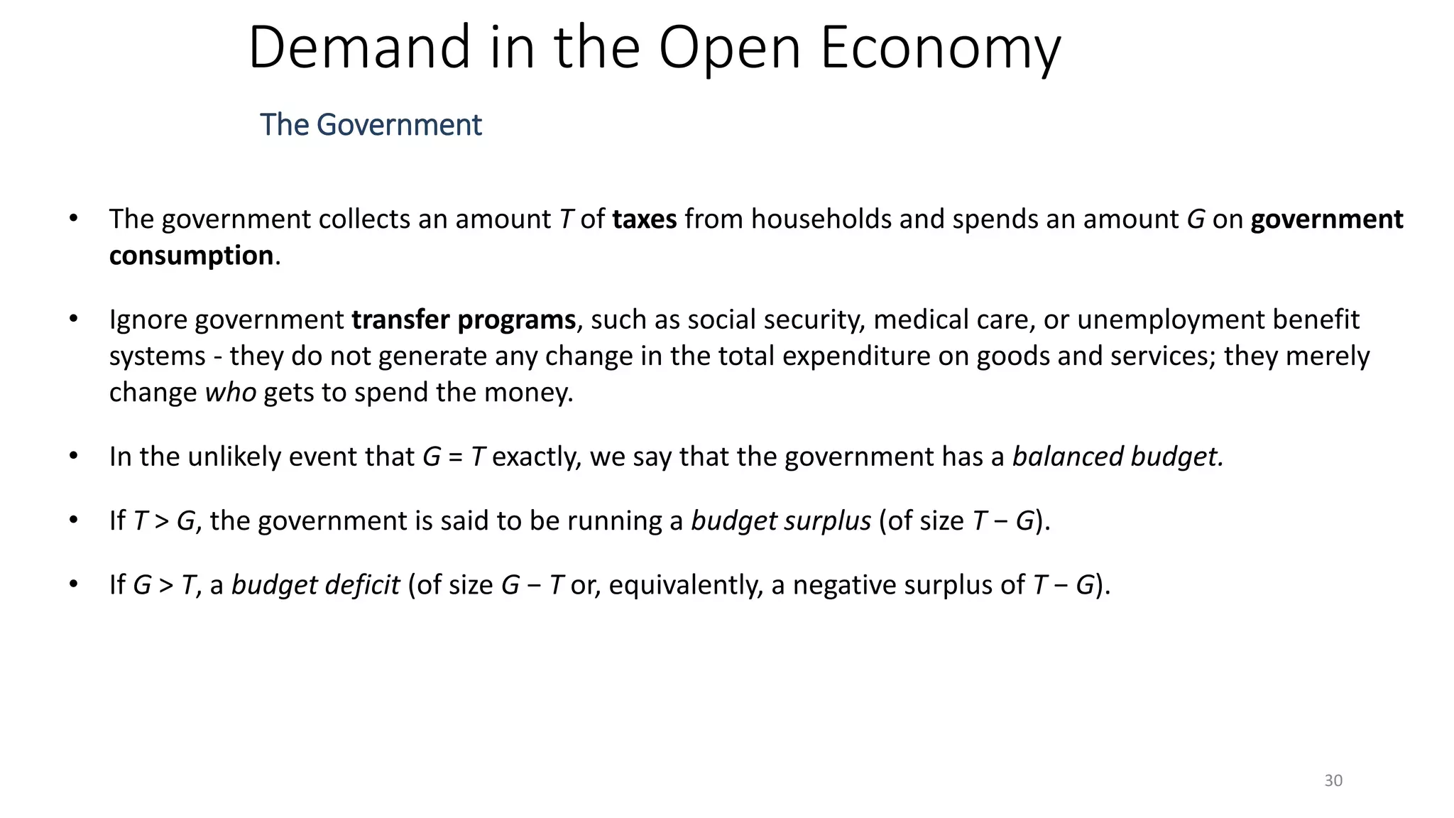 Demand in the Open Economy
The Government
• The government collects an amount T of taxes from households and spends an amount G on government
consumption.
• Ignore government transfer programs, such as social security, medical care, or unemployment benefit
systems - they do not generate any change in the total expenditure on goods and services; they merely
change who gets to spend the money.
• In the unlikely event that G = T exactly, we say that the government has a balanced budget.
• If T > G, the government is said to be running a budget surplus (of size T − G).
• If G > T, a budget deficit (of size G − T or, equivalently, a negative surplus of T − G).
30
 