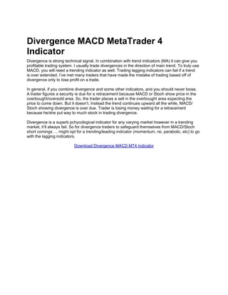 Divergence MACD MetaTrader 4
Indicator
Divergence is strong technical signal. In combination with trend indicators (MA) it can give you
profitable trading system. I usually trade divergences in the direction of main trend. To truly use
MACD, you will need a trending indicator as well. Trading lagging indicators can fail if a trend
is over extended. I’ve met many traders that have made the mistake of trading based off of
divergence only to lose profit on a trade.

In general, if you combine divergence and some other indicators, and you should never loose.
A trader figures a security is due for a retracement because MACD or Stoch show price in the
overbought/oversold area. So, the trader places a sell in the overbought area expecting the
price to come down. But it doesn’t. Instead the trend continues upward all the while, MACD/
Stoch showing divergence is over due. Trader is losing money waiting for a retracement
because he/she put way to much stock in trading divergence.

Divergence is a superb pchycological indicator for any varying market however in a trending
market, it’ll always fail. So for divergence traders to safeguard themselves from MACD/Stoch
short comings … might opt for a trending/leading indicator (momentum, rsi, parabolic, etc) to go
with the lagging indicators.

                           Download Divergence MACD MT4 Indicator
 