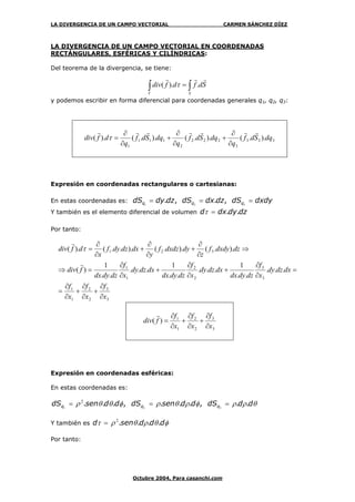 LA DIVERGENCIA DE UN CAMPO VECTORIAL CARMEN SÁNCHEZ DÍEZ
Octubre 2004, Para casanchi.com
LA DIVERGENCIA DE UN CAMPO VECTORIAL EN COORDENADAS
RECTÁNGULARES, ESFÉRICAS Y CILÍNDRICAS:
Del teorema de la divergencia, se tiene:
∫∫ =
SV
Sdfdfdiv
rrr
.).( τ
y podemos escribir en forma diferencial para coordenadas generales q1, q2, q3:
333
3
222
2
111
1
)..()..()..().( dqSdf
q
dqSdf
q
dqSdf
q
dfdiv
rrrrrrr
∂
∂
+
∂
∂
+
∂
∂
=τ
Expresión en coordenadas rectangulares o cartesianas:
En estas coordenadas es: dxdydSdzdxdSdzdydS qqq === 321
,.,.
Y también es el elemento diferencial de volumen dzdydxd ..=τ
Por tanto:
3
3
2
2
1
1
3
3
2
2
1
1
321
...
..
1
...
..
1
...
..
1
)(
)..()..()...().(
x
f
x
f
x
f
dxdzdy
x
f
dzdydx
dxdzdy
x
f
dzdydx
dxdzdy
x
f
dzdydx
fdiv
dzdxdyf
z
dydxdzf
y
dxdzdyf
x
dfdiv
∂
∂
+
∂
∂
+
∂
∂
=
=
∂
∂
+
∂
∂
+
∂
∂
=⇒
⇒
∂
∂
+
∂
∂
+
∂
∂
=
r
r
τ
3
3
2
2
1
1
)(
x
f
x
f
x
f
fdiv
∂
∂
+
∂
∂
+
∂
∂
=
r
Expresión en coordenadas esféricas:
En estas coordenadas es:
θρρφρθρφθθρ dddSddsendSddsendS qqq ..,...,... === 321
2
Y también es φθρθρτ dddsend ....2
=
Por tanto:
 