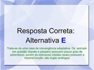 Resposta Correta:
Alternativa E
Trata-se de uma casa de convergência adaptativa. Os animais
em questão (barata e pássaro) possuem pouco grau de
parentesco, porém as estruturas citadas (asas) possuem a
mesma função: são órgão análogos.
 