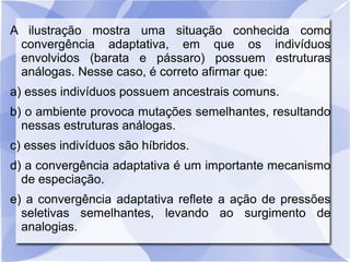 A ilustração mostra uma situação conhecida como
convergência adaptativa, em que os indivíduos
envolvidos (barata e pássaro) possuem estruturas
análogas. Nesse caso, é correto afirmar que:
a) esses indivíduos possuem ancestrais comuns.
b) o ambiente provoca mutações semelhantes, resultando
nessas estruturas análogas.
c) esses indivíduos são híbridos.
d) a convergência adaptativa é um importante mecanismo
de especiação.
e) a convergência adaptativa reflete a ação de pressões
seletivas semelhantes, levando ao surgimento de
analogias.
 