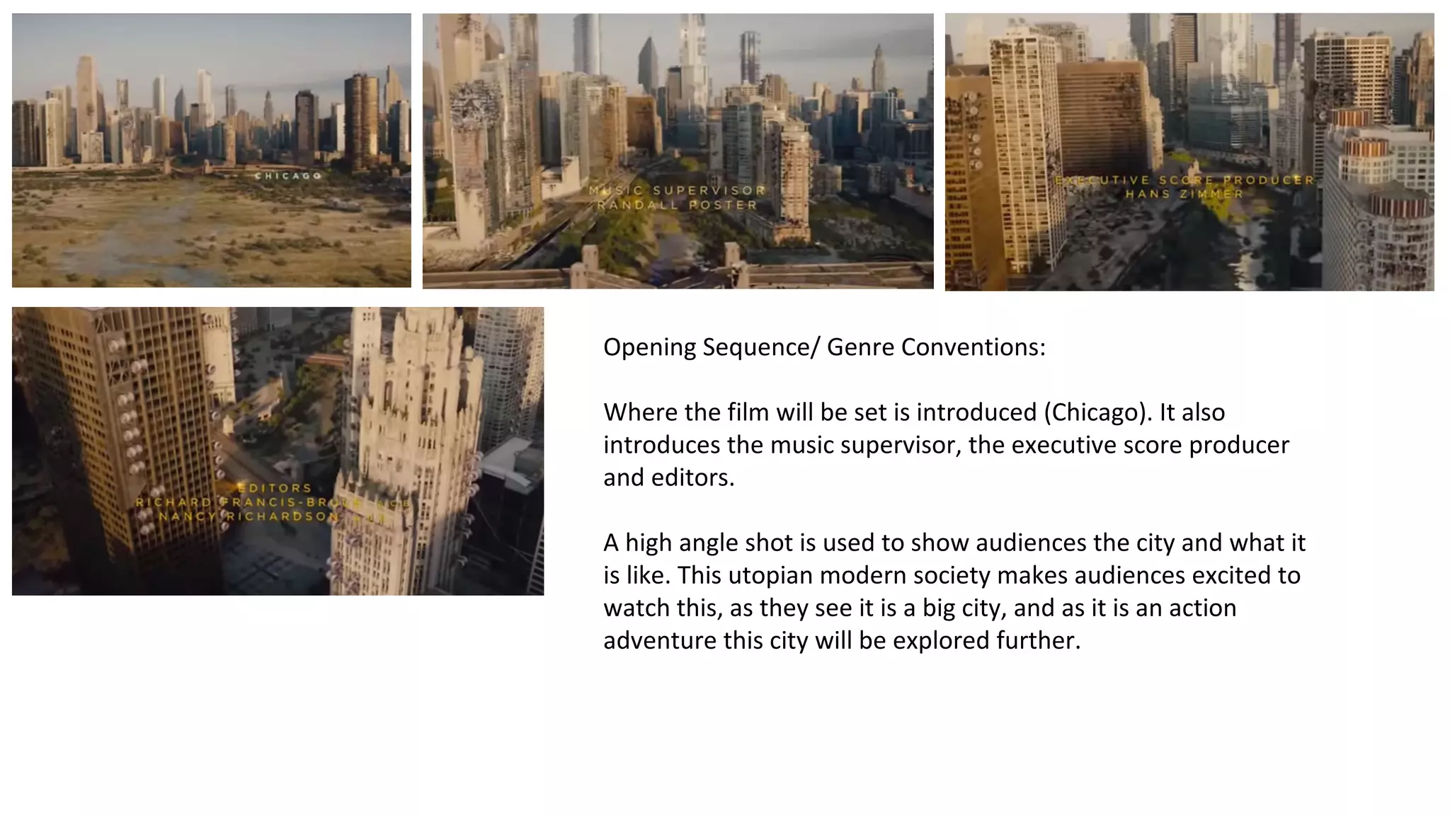 Opening Sequence/ Genre Conventions: 
Where the film will be set is introduced (Chicago). It also 
introduces the music supervisor, the executive score producer 
and editors. 
A high angle shot is used to show audiences the city and what it 
is like. This utopian modern society makes audiences excited to 
watch this, as they see it is a big city, and as it is an action 
adventure this city will be explored further. 
 