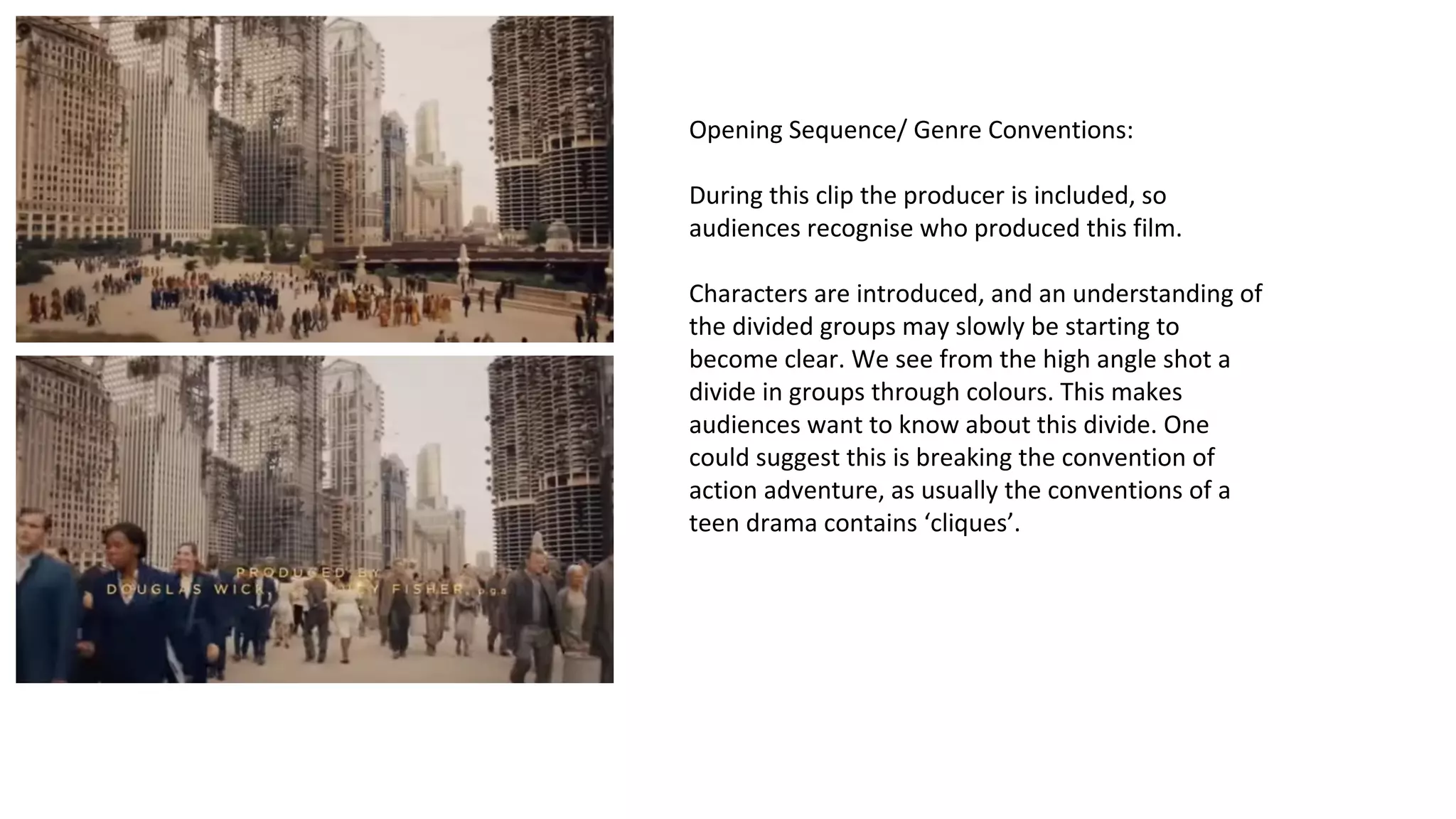 Opening Sequence/ Genre Conventions: 
During this clip the producer is included, so 
audiences recognise who produced this film. 
Characters are introduced, and an understanding of 
the divided groups may slowly be starting to 
become clear. We see from the high angle shot a 
divide in groups through colours. This makes 
audiences want to know about this divide. One 
could suggest this is breaking the convention of 
action adventure, as usually the conventions of a 
teen drama contains ‘cliques’. 
 