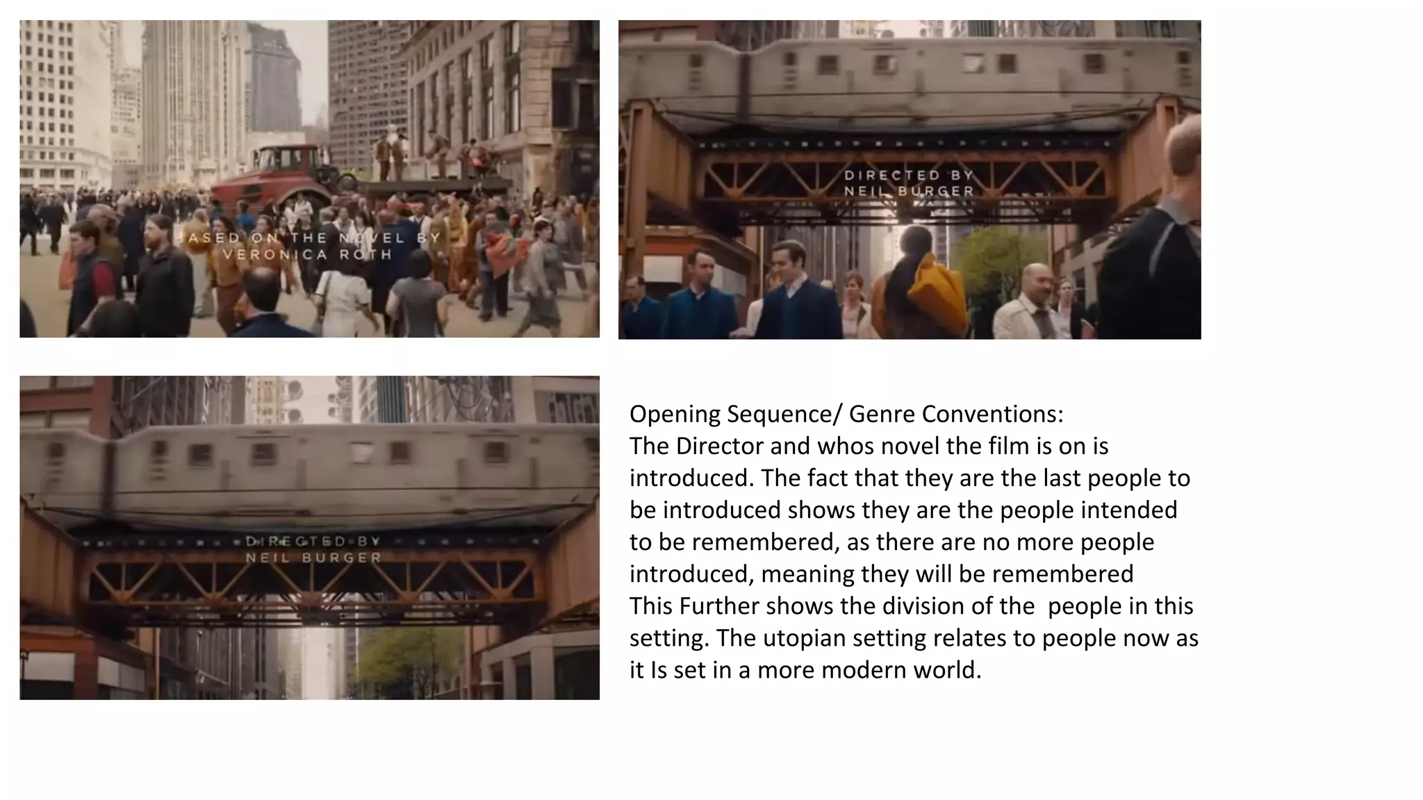 Opening Sequence/ Genre Conventions: 
The Director and whos novel the film is on is 
introduced. The fact that they are the last people to 
be introduced shows they are the people intended 
to be remembered, as there are no more people 
introduced, meaning they will be remembered 
This Further shows the division of the people in this 
setting. The utopian setting relates to people now as 
it Is set in a more modern world. 
