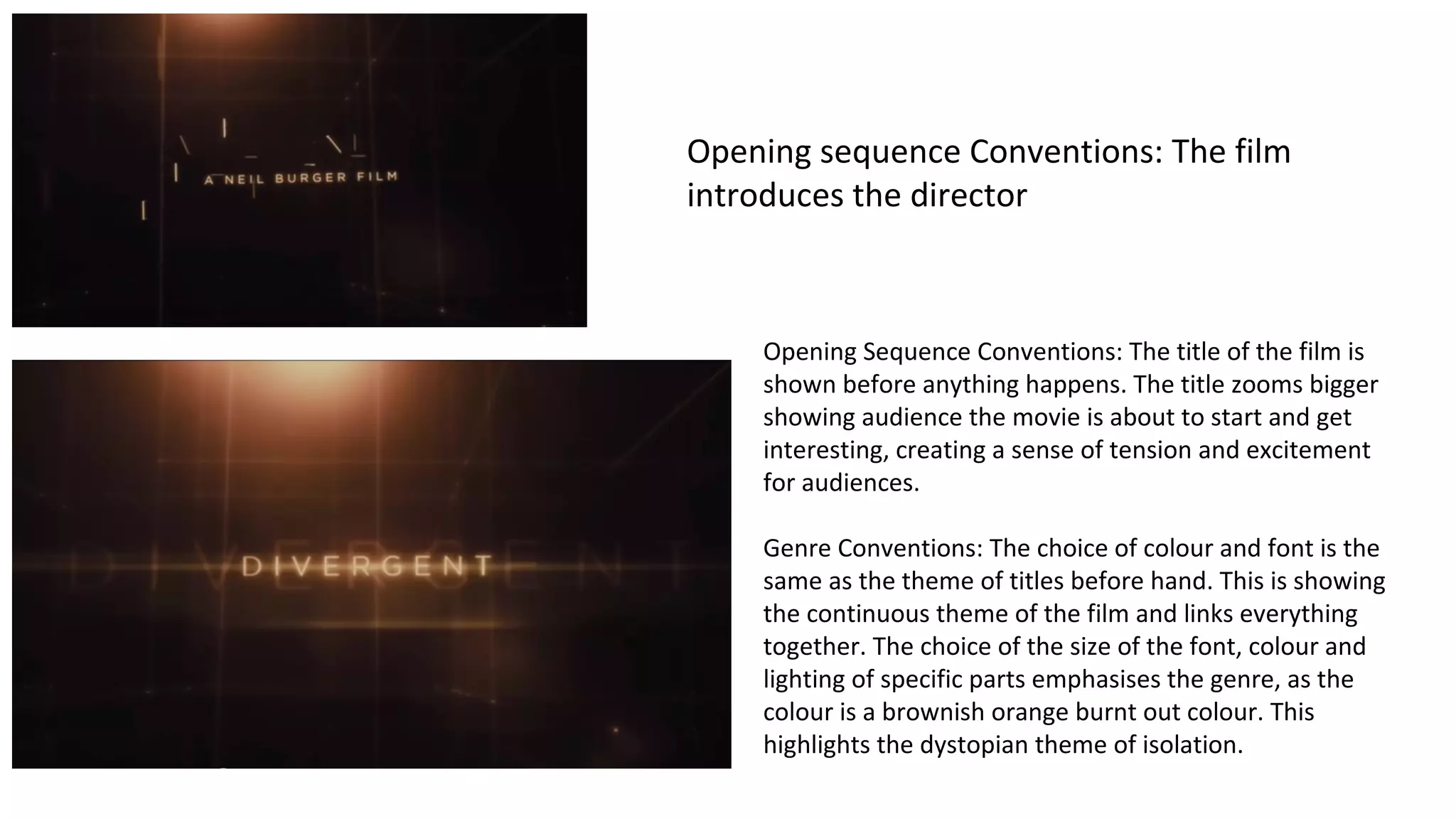 Opening sequence Conventions: The film 
introduces the director 
Opening Sequence Conventions: The title of the film is 
shown before anything happens. The title zooms bigger 
showing audience the movie is about to start and get 
interesting, creating a sense of tension and excitement 
for audiences. 
Genre Conventions: The choice of colour and font is the 
same as the theme of titles before hand. This is showing 
the continuous theme of the film and links everything 
together. The choice of the size of the font, colour and 
lighting of specific parts emphasises the genre, as the 
colour is a brownish orange burnt out colour. This 
highlights the dystopian theme of isolation. 
 