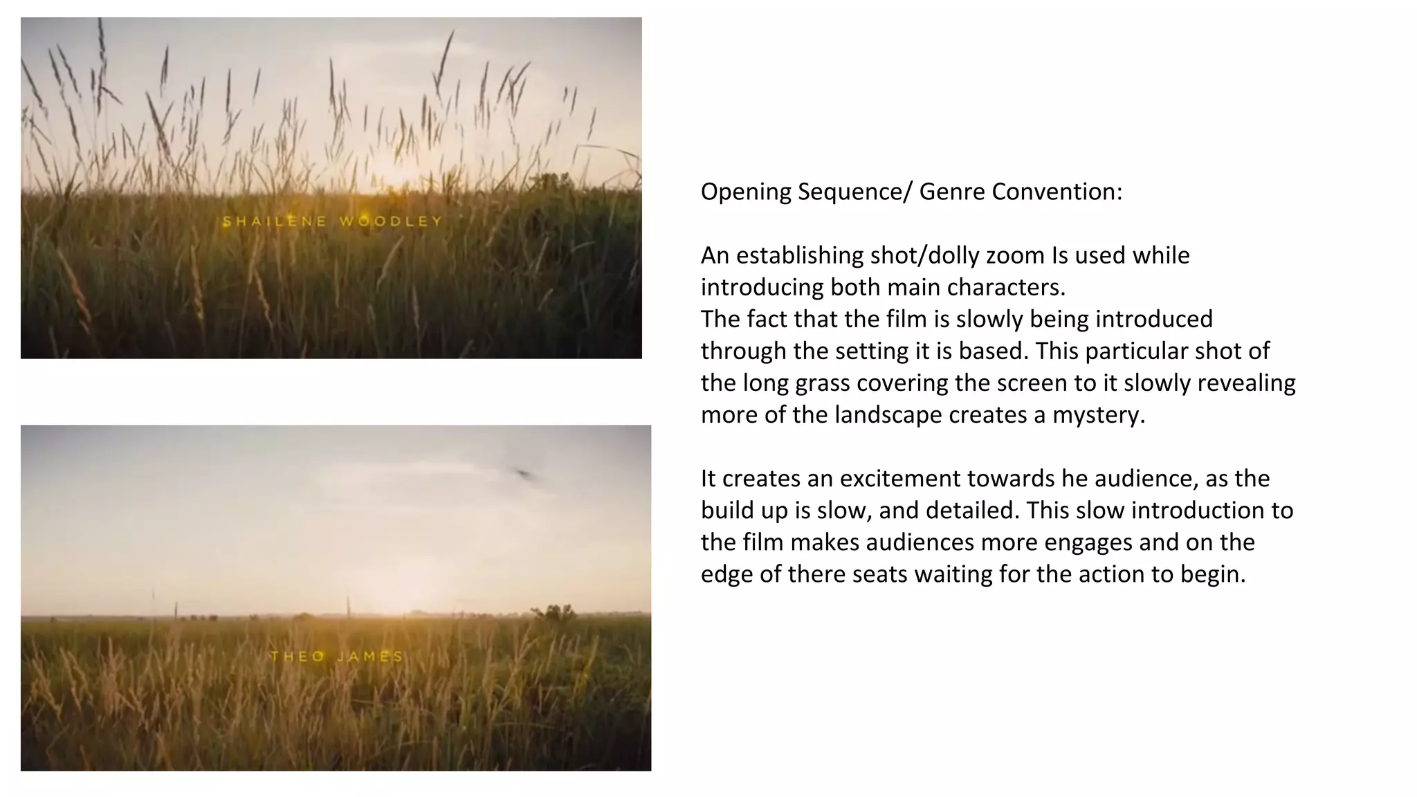 Opening Sequence/ Genre Convention: 
An establishing shot/dolly zoom Is used while 
introducing both main characters. 
The fact that the film is slowly being introduced 
through the setting it is based. This particular shot of 
the long grass covering the screen to it slowly revealing 
more of the landscape creates a mystery. 
It creates an excitement towards he audience, as the 
build up is slow, and detailed. This slow introduction to 
the film makes audiences more engages and on the 
edge of there seats waiting for the action to begin. 
 