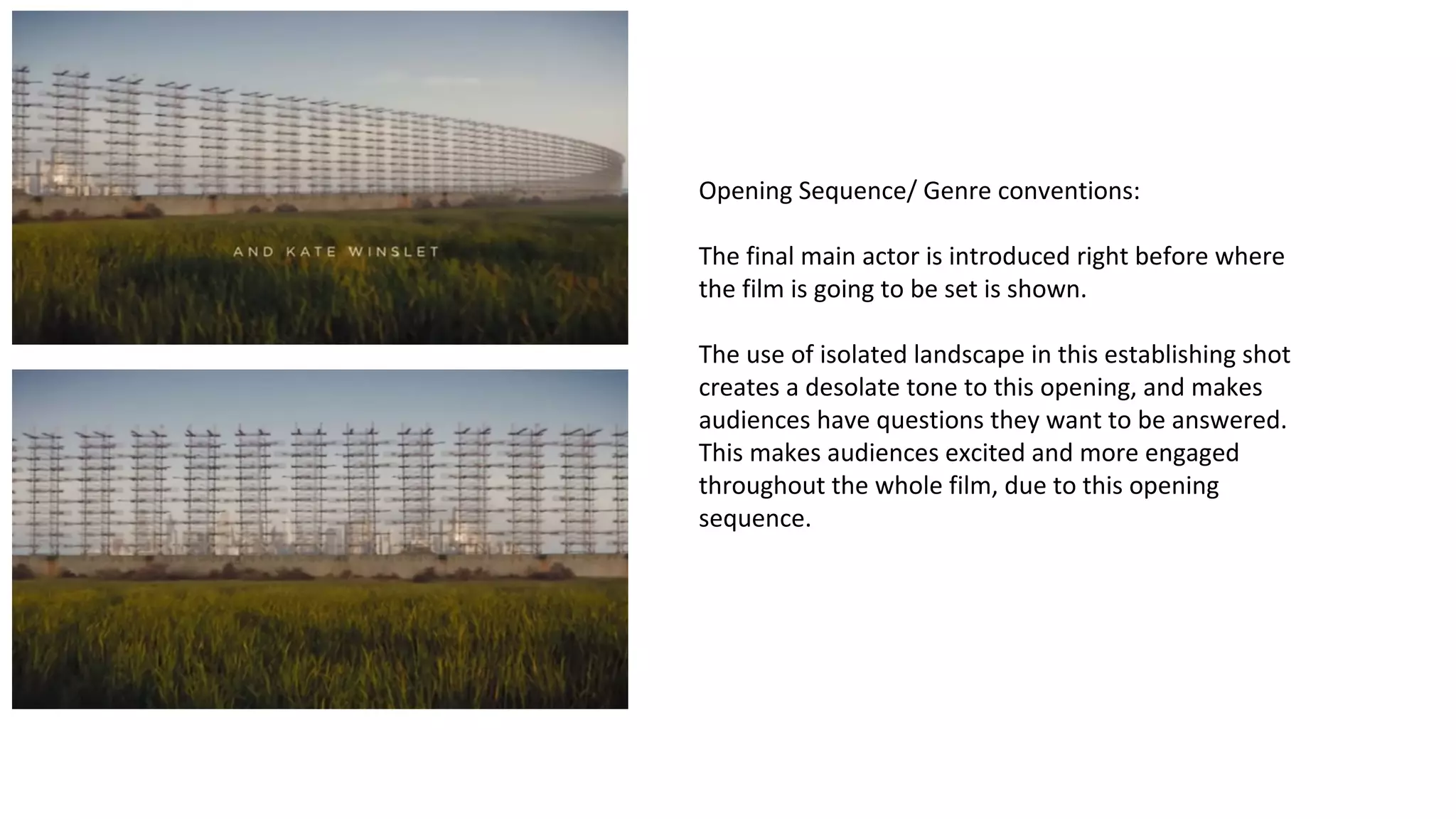 Opening Sequence/ Genre conventions: 
The final main actor is introduced right before where 
the film is going to be set is shown. 
The use of isolated landscape in this establishing shot 
creates a desolate tone to this opening, and makes 
audiences have questions they want to be answered. 
This makes audiences excited and more engaged 
throughout the whole film, due to this opening 
sequence. 
 