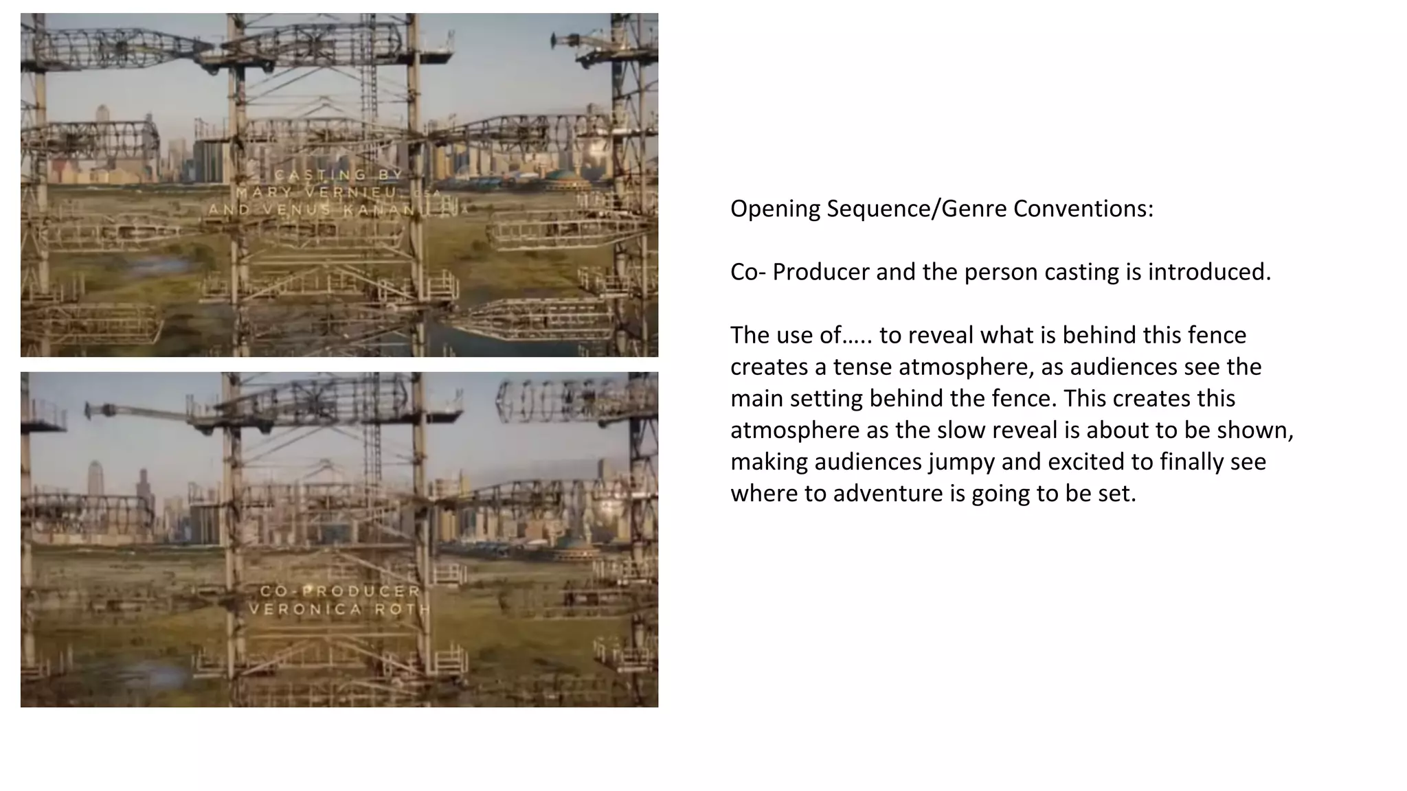 Opening Sequence/Genre Conventions: 
Co- Producer and the person casting is introduced. 
The use of….. to reveal what is behind this fence 
creates a tense atmosphere, as audiences see the 
main setting behind the fence. This creates this 
atmosphere as the slow reveal is about to be shown, 
making audiences jumpy and excited to finally see 
where to adventure is going to be set. 
 