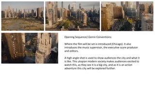 Opening Sequence/ Genre Conventions: 
Where the film will be set is introduced (Chicago). It also 
introduces the music supervisor, the executive score producer 
and editors. 
A high angle shot is used to show audiences the city and what it 
is like. This utopian modern society makes audiences excited to 
watch this, as they see it is a big city, and as it is an action 
adventure this city will be explored further. 
 